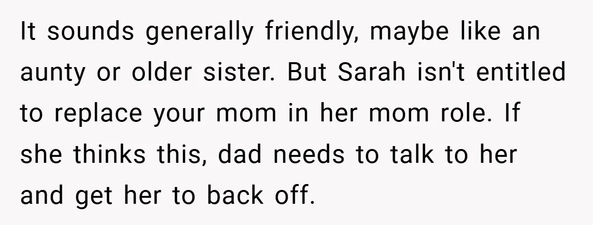 It sounds generally friendly, maybe like an aunty or older sister. But Sarah isn't entitled to replace your mom in her mom role. If she thinks this, dad needs to...