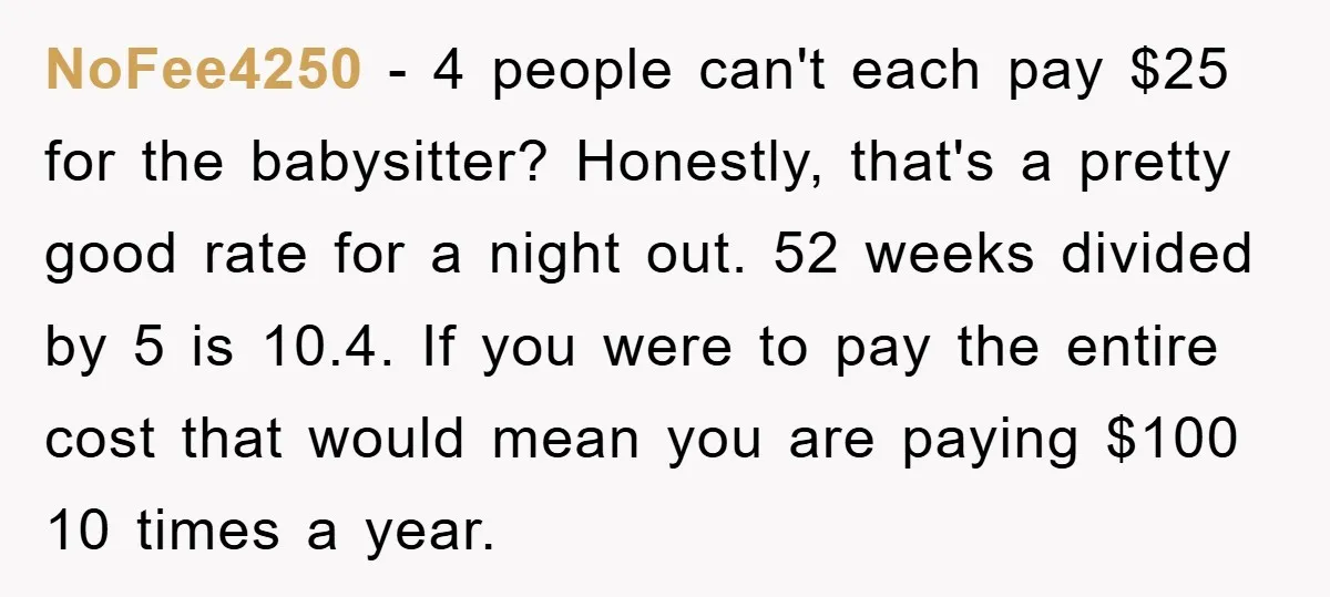 NoFee4250 − 4 people can't each pay $25 for the babysitter? Honestly, that's a pretty good rate for a night out. 52 weeks divided by 5 is 10.4. If you...
