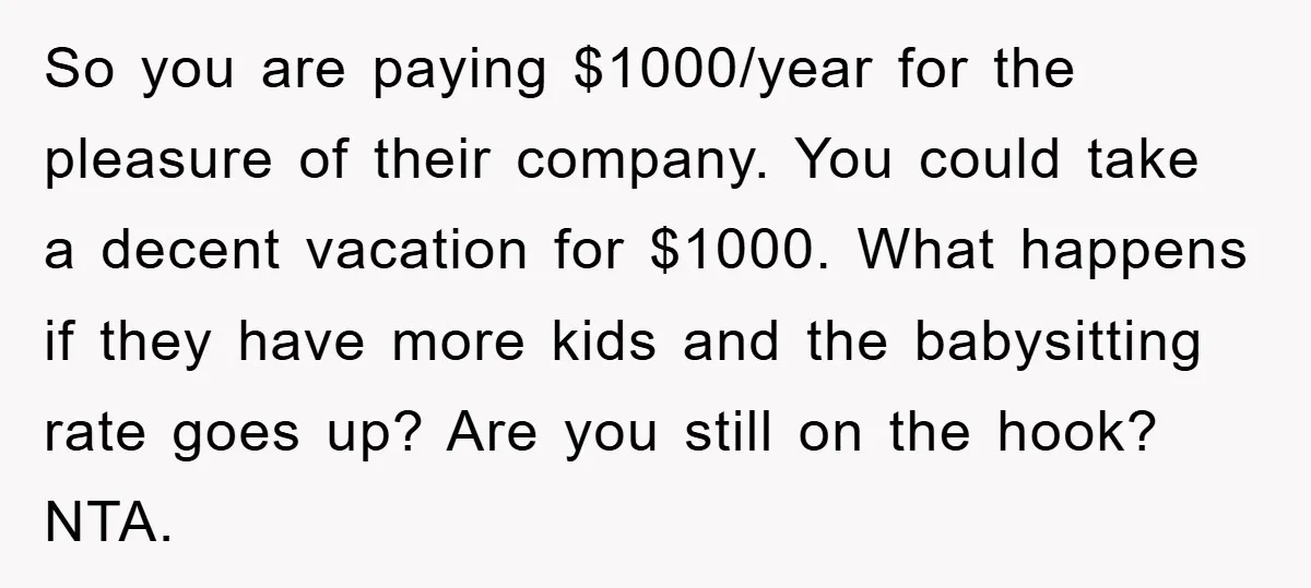 So you are paying $1000/year for the pleasure of their company. You could take a decent vacation for $1000. What happens if they have more kids and the babysitting rate...