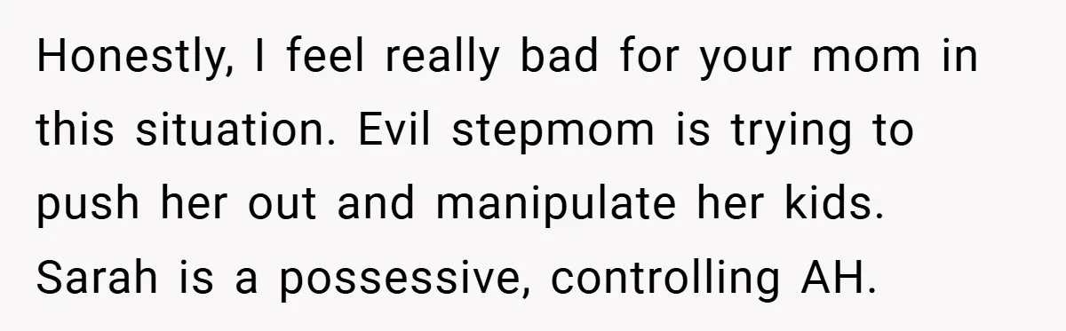 Honestly, I feel really bad for your mom in this situation. Evil stepmom is trying to push her out and manipulate her kids. Sarah is a possessive, controlling AH.