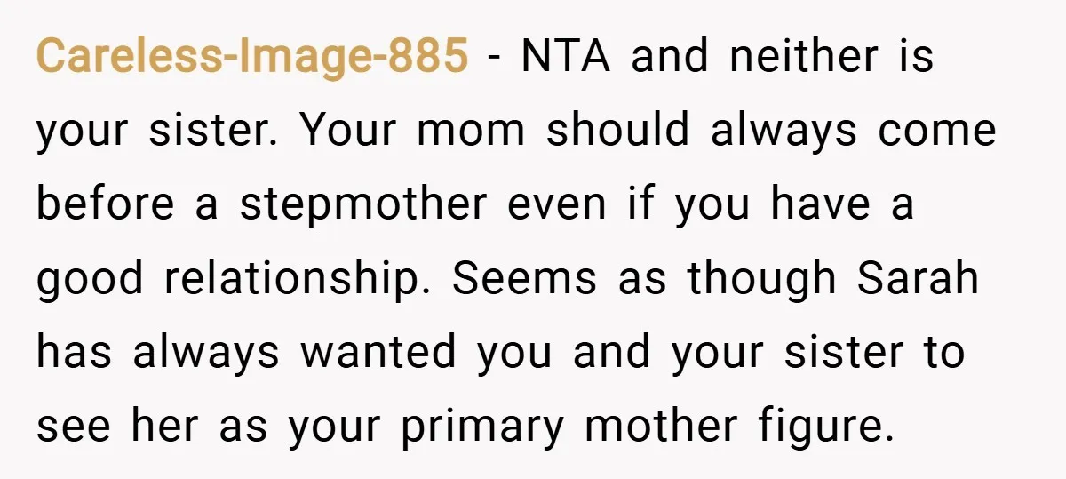 Careless-Image-885 − NTA and neither is your sister. Your mom should always come before a stepmother even if you have a good relationship. Seems as though Sarah has always wanted...