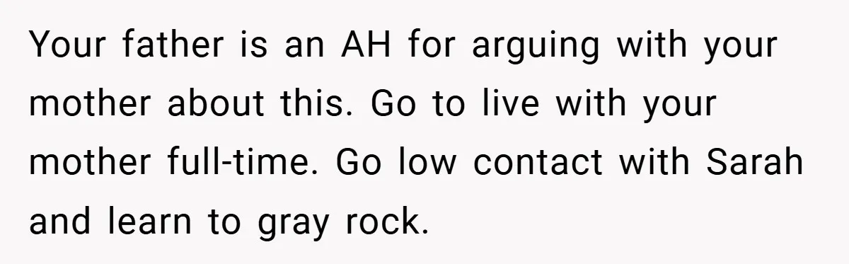 Your father is an AH for arguing with your mother about this. Go to live with your mother full-time. Go low contact with Sarah and learn to gray rock.
