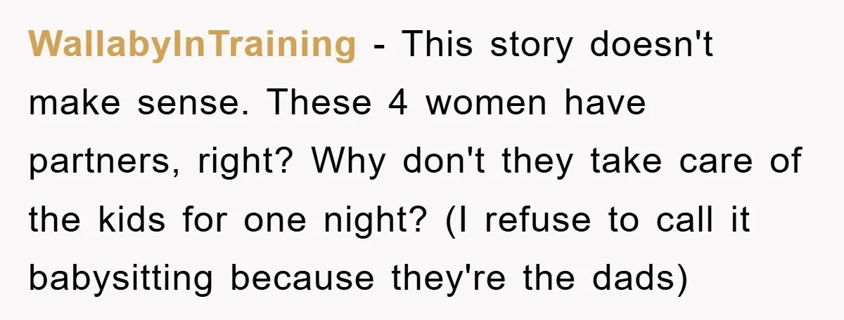 WallabyInTraining − This story doesn't make sense. These 4 women have partners, right? Why don't they take care of the kids for one night? (I refuse to call it babysitting...