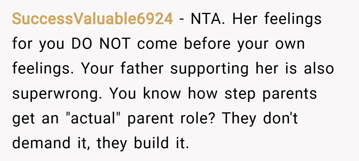 SuccessValuable6924 − NTA. Her feelings for you DO NOT come before your own feelings. Your father supporting her is also superwrong. You know how step parents get an "actual" parent...