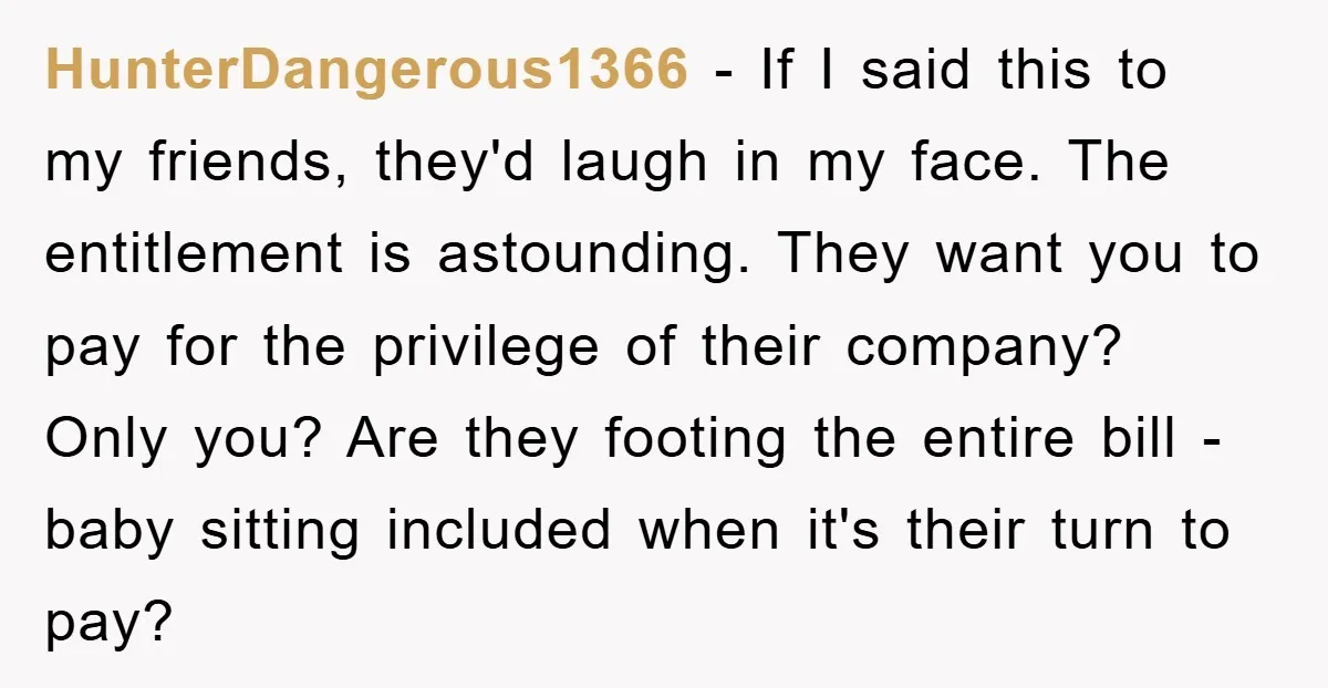 HunterDangerous1366 − If I said this to my friends, they'd laugh in my face. The entitlement is astounding. They want you to pay for the privilege of their company? Only...