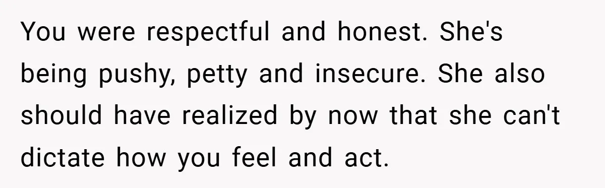 You were respectful and honest. She's being pushy, petty and insecure. She also should have realized by now that she can't dictate how you feel and act.