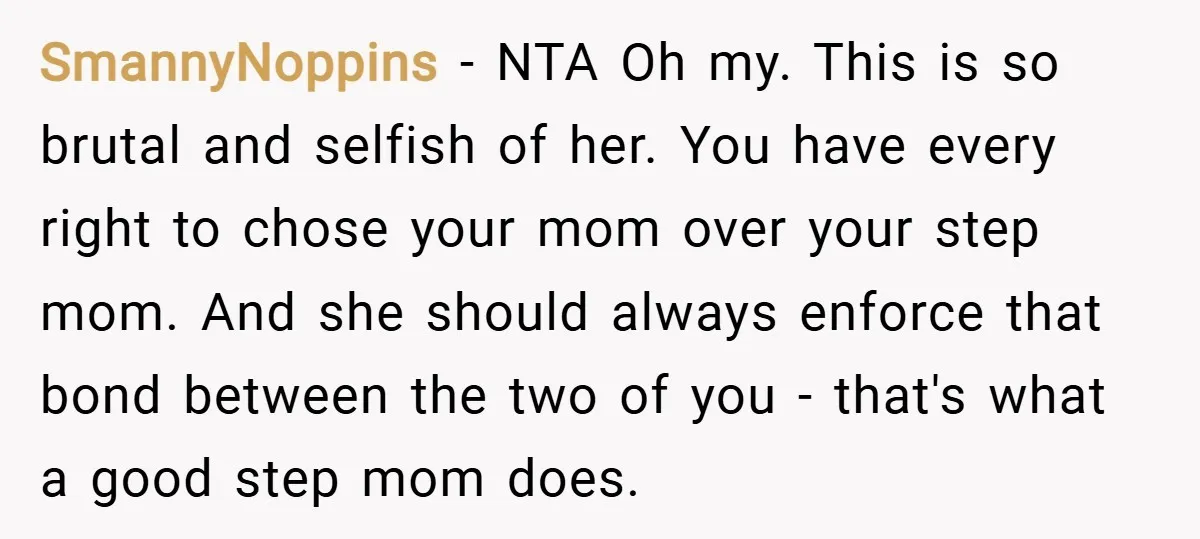 SmannyNoppins − NTA Oh my. This is so brutal and selfish of her. You have every right to chose your mom over your step mom. And she should always enforce...