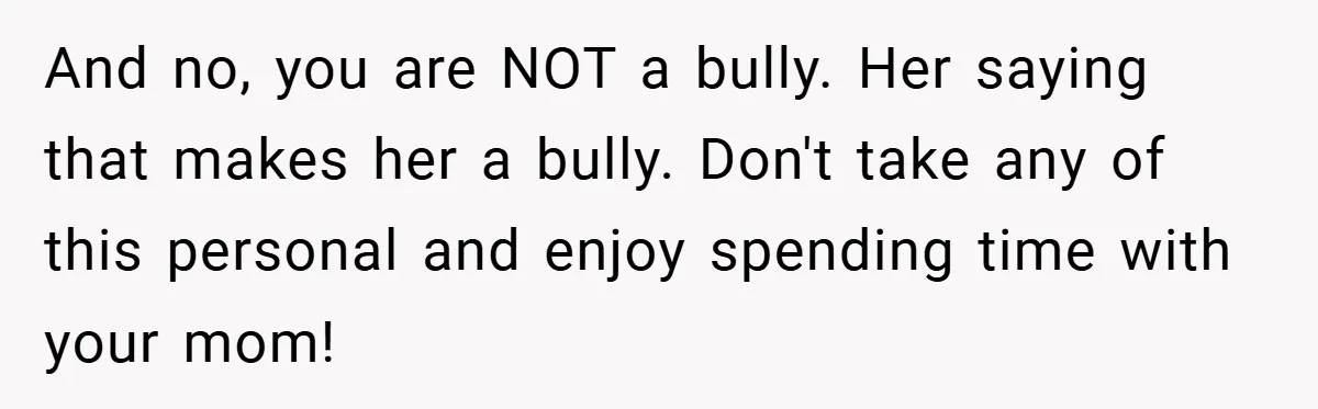 And no, you are NOT a bully. Her saying that makes her a bully. Don't take any of this personal and enjoy spending time with your mom!