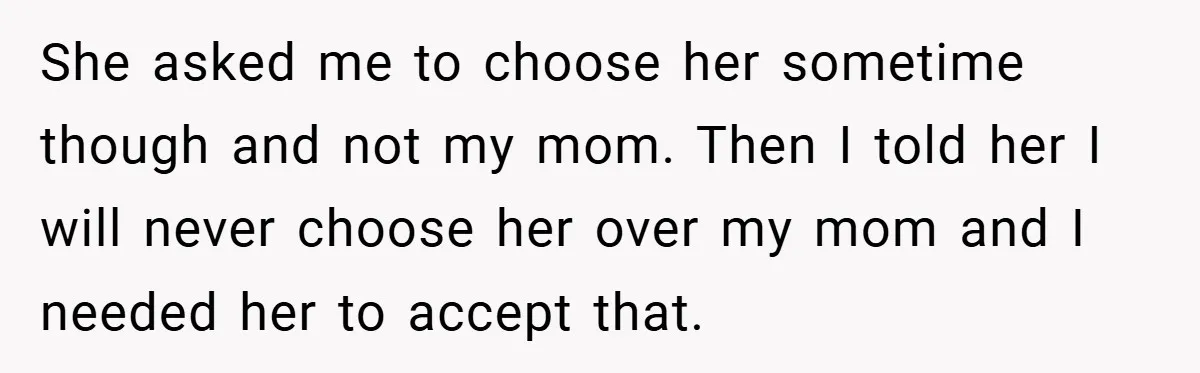 She asked me to choose her sometime though and not my mom. Then I told her I will never choose her over my mom and I needed her to accept...
