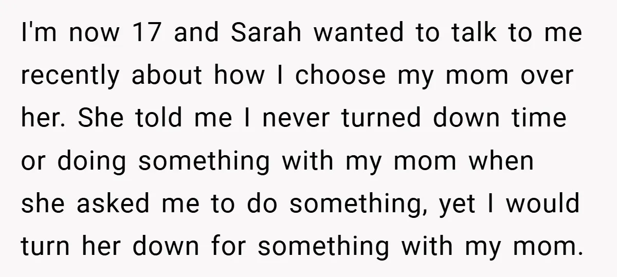 I'm now 17 and Sarah wanted to talk to me recently about how I choose my mom over her. She told me I never turned down time or doing something...
