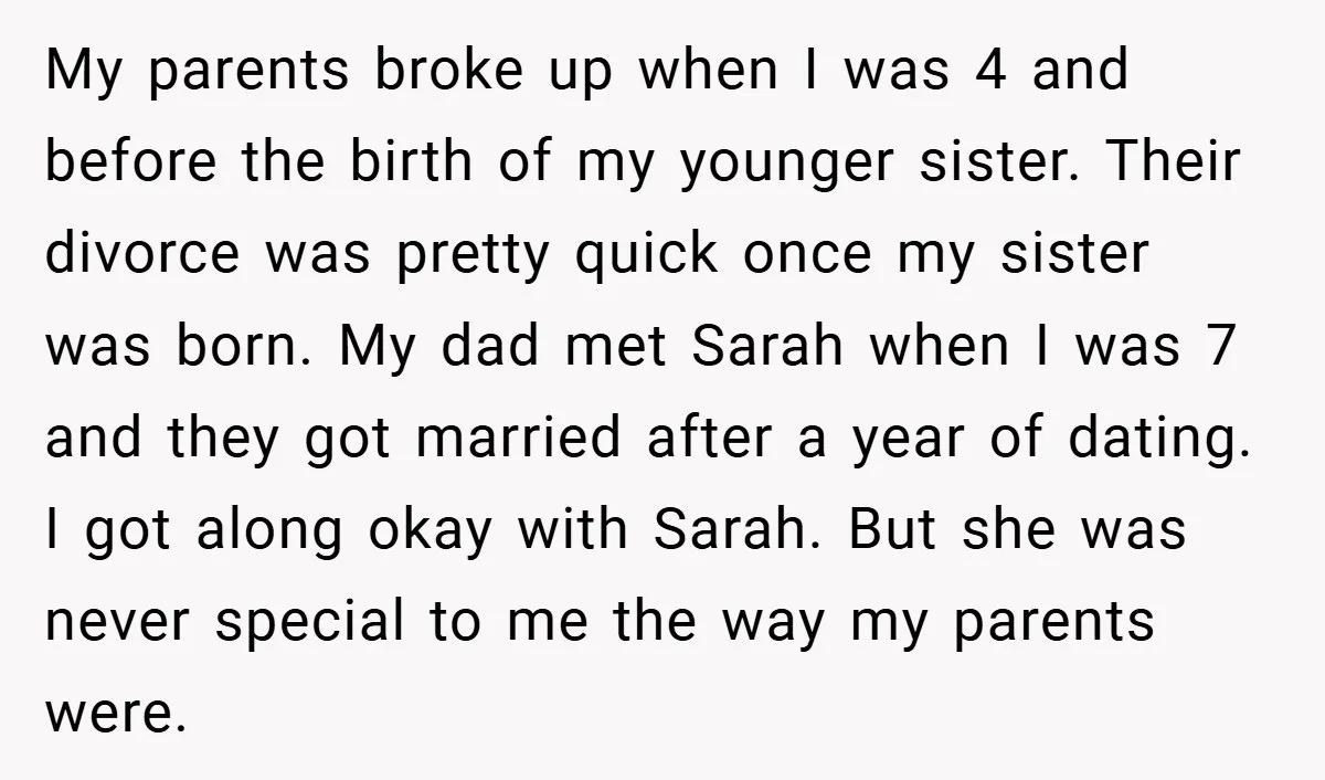 My parents broke up when I was 4 and before the birth of my younger sister. Their divorce was pretty quick once my sister was born. My dad met Sarah...