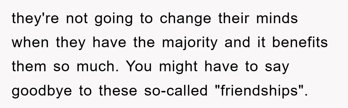 they're not going to change their minds when they have the majority and it benefits them so much. You might have to say goodbye to these so-called "friendships".
