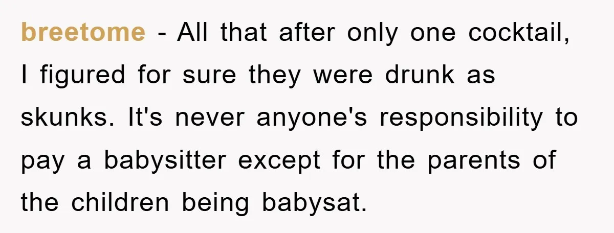 breetome − All that after only one cocktail, I figured for sure they were drunk as skunks. It's never anyone's responsibility to pay a babysitter except for the parents of...