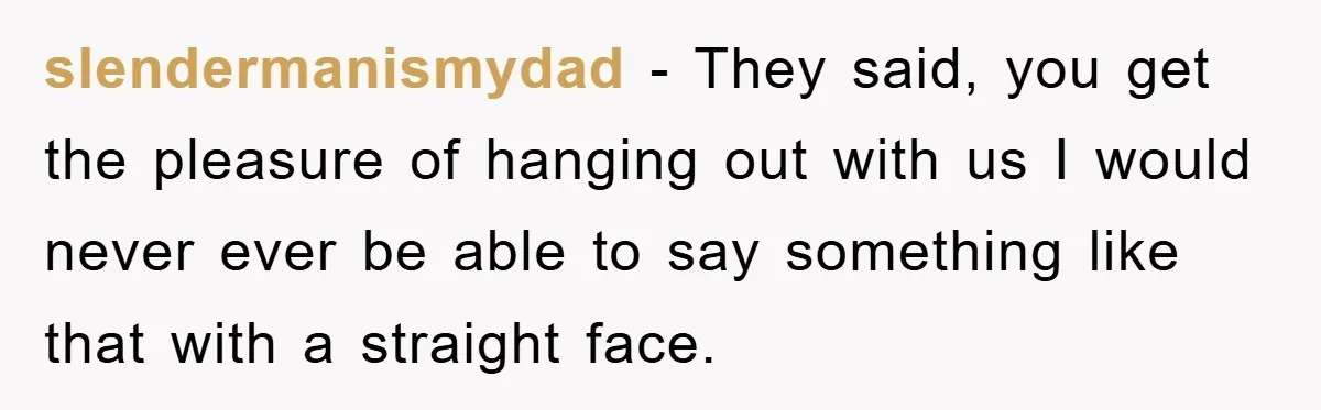slendermanismydad − They said, you get the pleasure of hanging out with us I would never ever be able to say something like that with a straight face.