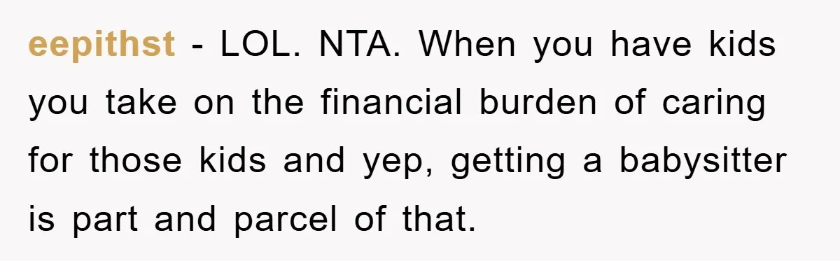 eepithst − LOL. NTA. When you have kids you take on the financial burden of caring for those kids and yep, getting a babysitter is part and parcel of that.