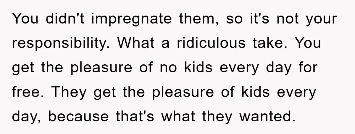 You didn't impregnate them, so it's not your responsibility. What a ridiculous take. You get the pleasure of no kids every day for free. They get the pleasure of kids...