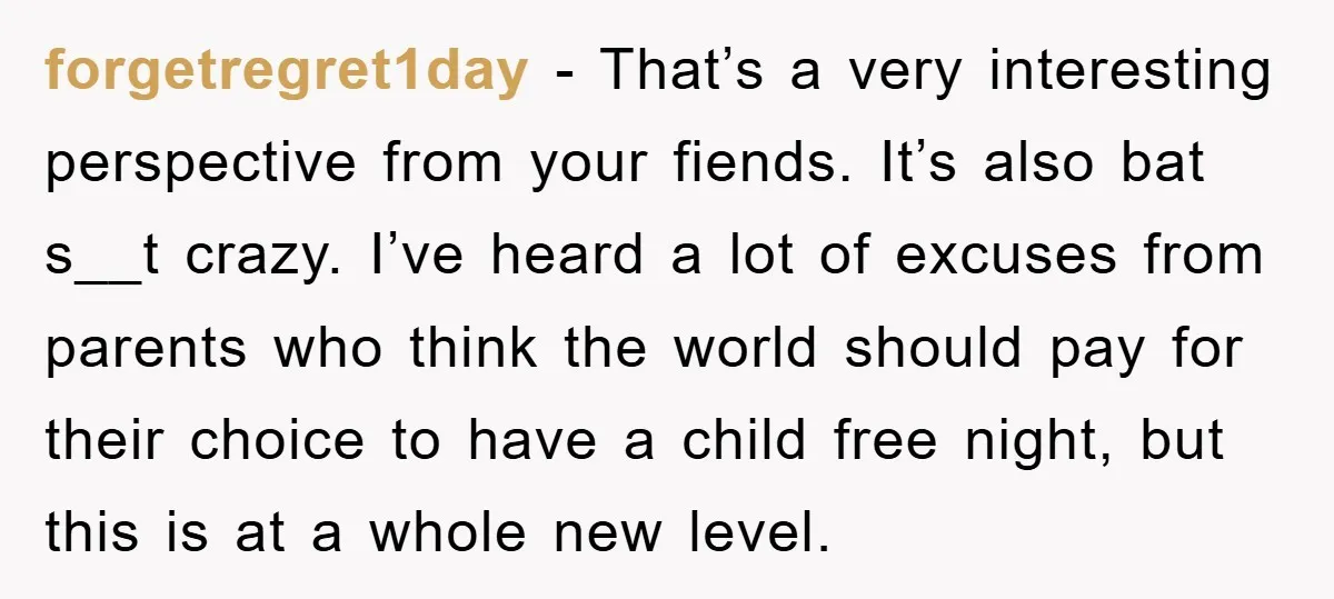 forgetregret1day − That’s a very interesting perspective from your fiends. It’s also bat s__t crazy. I’ve heard a lot of excuses from parents who think the world should pay for...