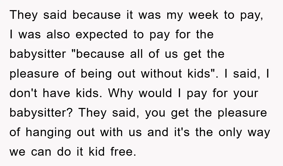 They said because it was my week to pay, I was also expected to pay for the babysitter "because all of us get the pleasure of being out without kids"....