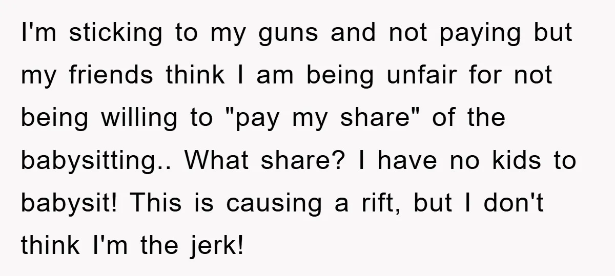 I'm sticking to my guns and not paying but my friends think I am being unfair for not being willing to "pay my share" of the babysitting.. What share? I...