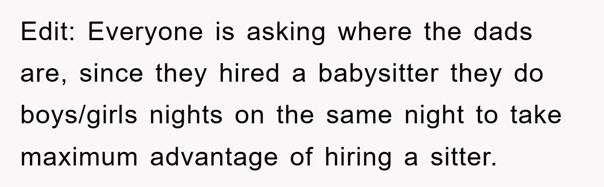 Edit: Everyone is asking where the dads are, since they hired a babysitter they do boys/girls nights on the same night to take maximum advantage of hiring a sitter.