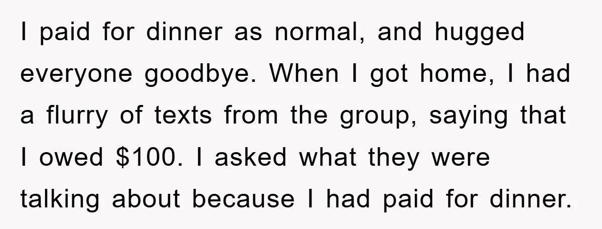 I paid for dinner as normal, and hugged everyone goodbye. When I got home, I had a flurry of texts from the group, saying that I owed $100. I asked...
