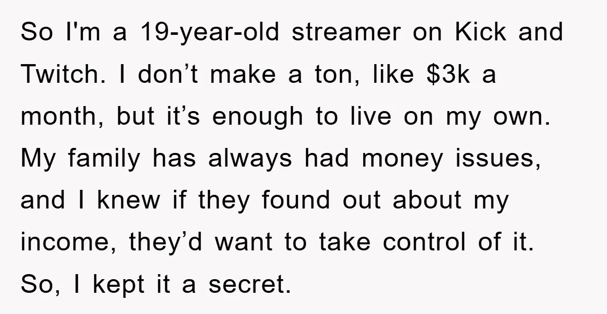 So I'm a 19-year-old streamer on Kick and Twitch. I don’t make a ton, like $3k a month, but it’s enough to live on my own. My family has always...