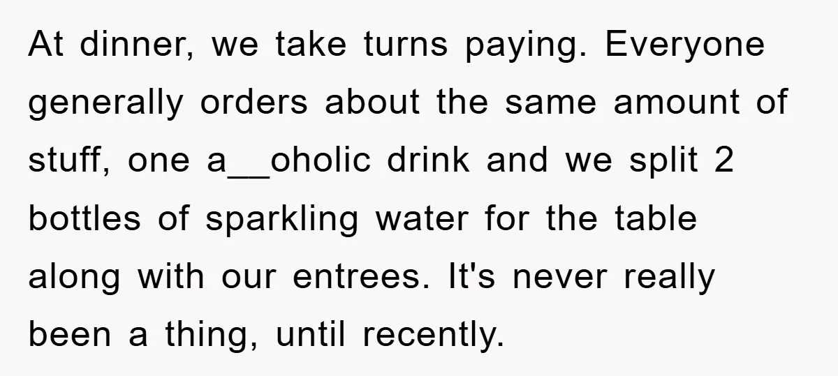 At dinner, we take turns paying. Everyone generally orders about the same amount of stuff, one a__oholic drink and we split 2 bottles of sparkling water for the table along...
