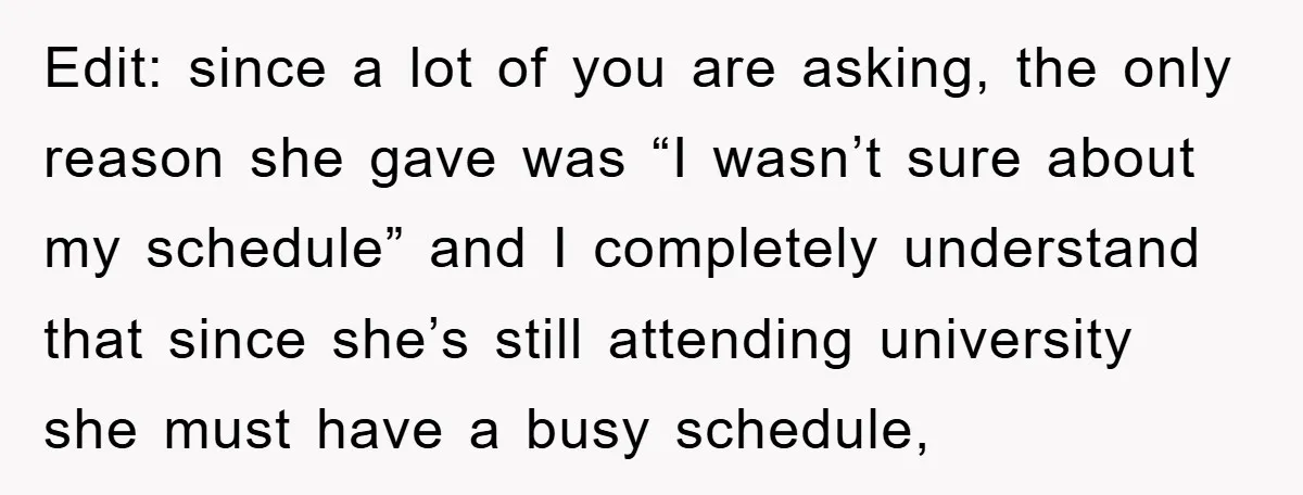 Edit: since a lot of you are asking, the only reason she gave was “I wasn’t sure about my schedule” and I completely understand that since she’s still attending university...