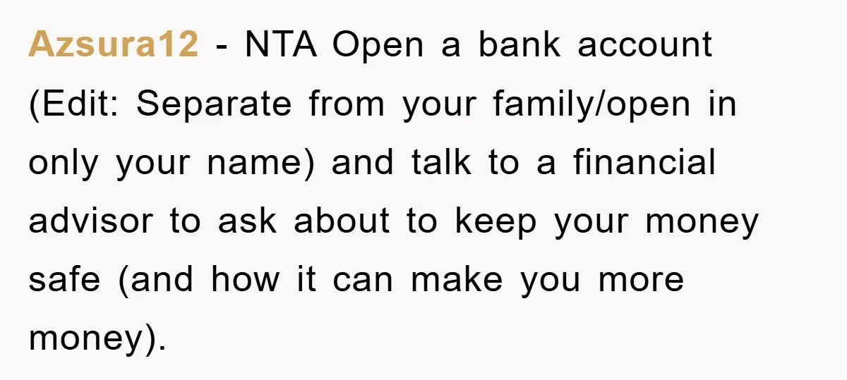 Azsura12 − NTA Open a bank account (Edit: Separate from your family/open in only your name) and talk to a financial advisor to ask about to keep your money safe...