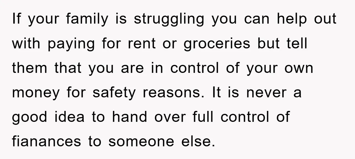 If your family is struggling you can help out with paying for rent or groceries but tell them that you are in control of your own money for safety reasons....