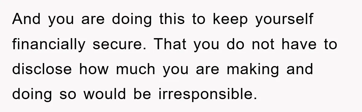 And you are doing this to keep yourself financially secure. That you do not have to disclose how much you are making and doing so would be irresponsible.