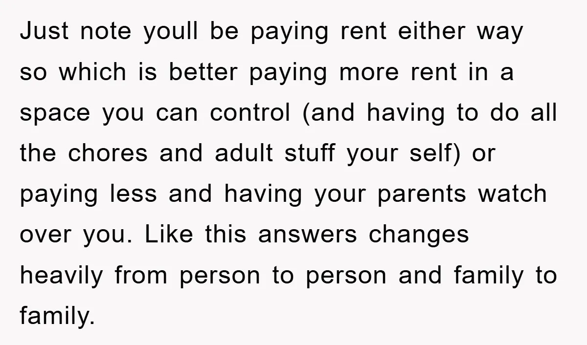 Just note youll be paying rent either way so which is better paying more rent in a space you can control (and having to do all the chores and adult...