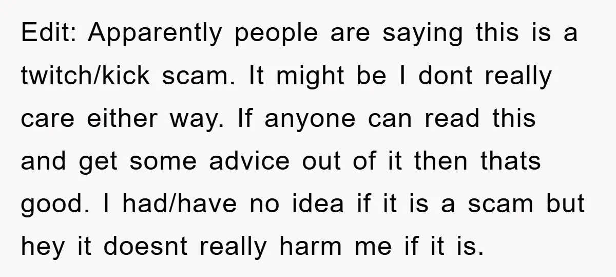Edit: Apparently people are saying this is a twitch/kick scam. It might be I dont really care either way. If anyone can read this and get some advice out of...