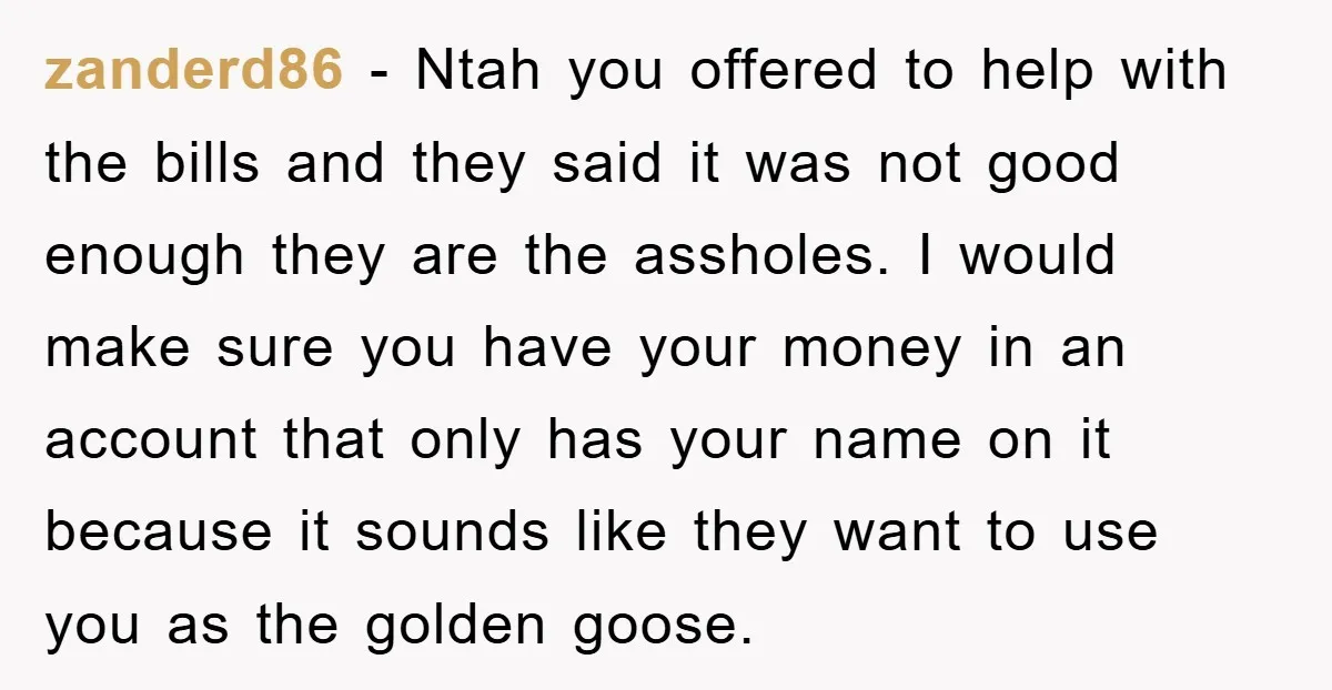 zanderd86 − Ntah you offered to help with the bills and they said it was not good enough they are the assholes. I would make sure you have your money...