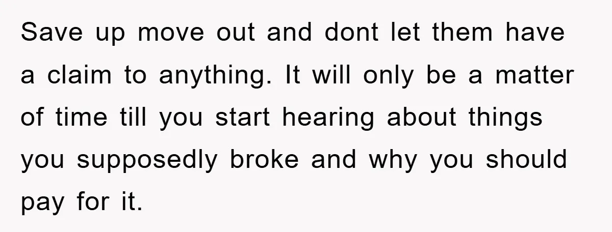 Save up move out and dont let them have a claim to anything. It will only be a matter of time till you start hearing about things you supposedly broke...