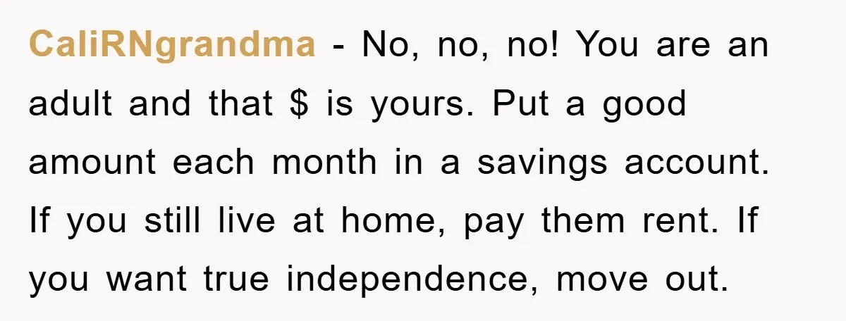 CaliRNgrandma − No, no, no! You are an adult and that $ is yours. Put a good amount each month in a savings account. If you still live at home,...