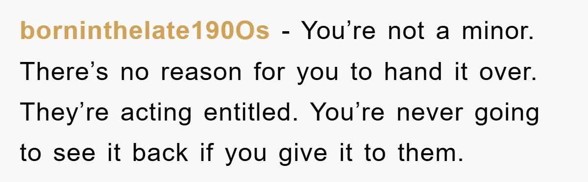 borninthelate190Os − You’re not a minor. There’s no reason for you to hand it over. They’re acting entitled. You’re never going to see it back if you give it to...