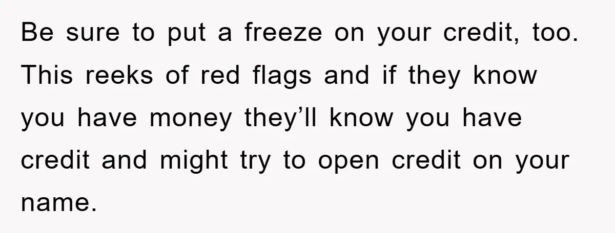 Be sure to put a freeze on your credit, too. This reeks of red flags and if they know you have money they’ll know you have credit and might try...