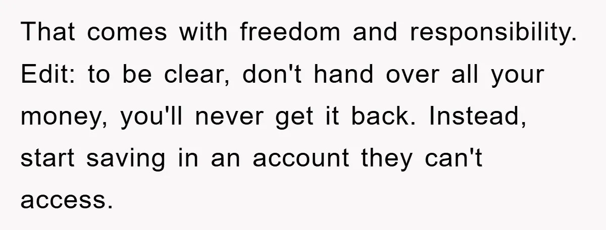 That comes with freedom and responsibility. Edit: to be clear, don't hand over all your money, you'll never get it back. Instead, start saving in an account they can't access.