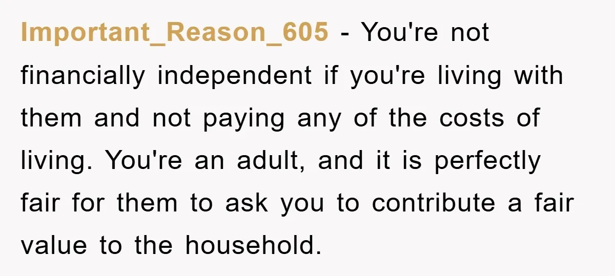 Important_Reason_605 − You're not financially independent if you're living with them and not paying any of the costs of living. You're an adult, and it is perfectly fair for them...