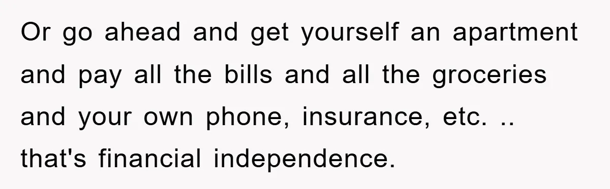 Or go ahead and get yourself an apartment and pay all the bills and all the groceries and your own phone, insurance, etc. .. that's financial independence.