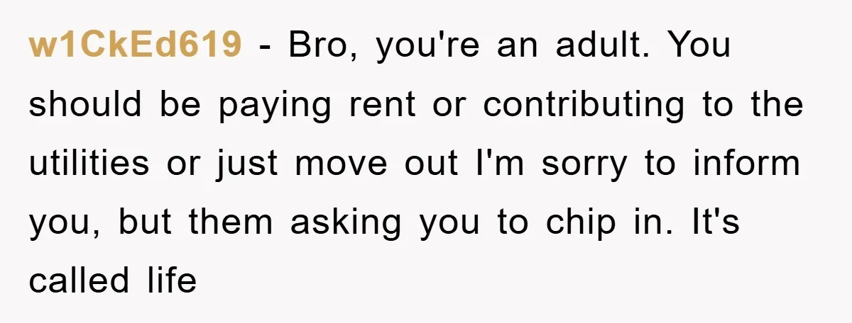 w1CkEd619 − Bro, you're an adult. You should be paying rent or contributing to the utilities or just move out I'm sorry to inform you, but them asking you to...