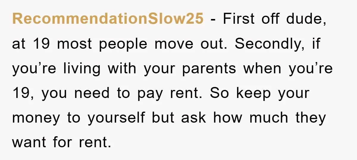 RecommendationSlow25 − First off dude, at 19 most people move out. Secondly, if you’re living with your parents when you’re 19, you need to pay rent. So keep your money...