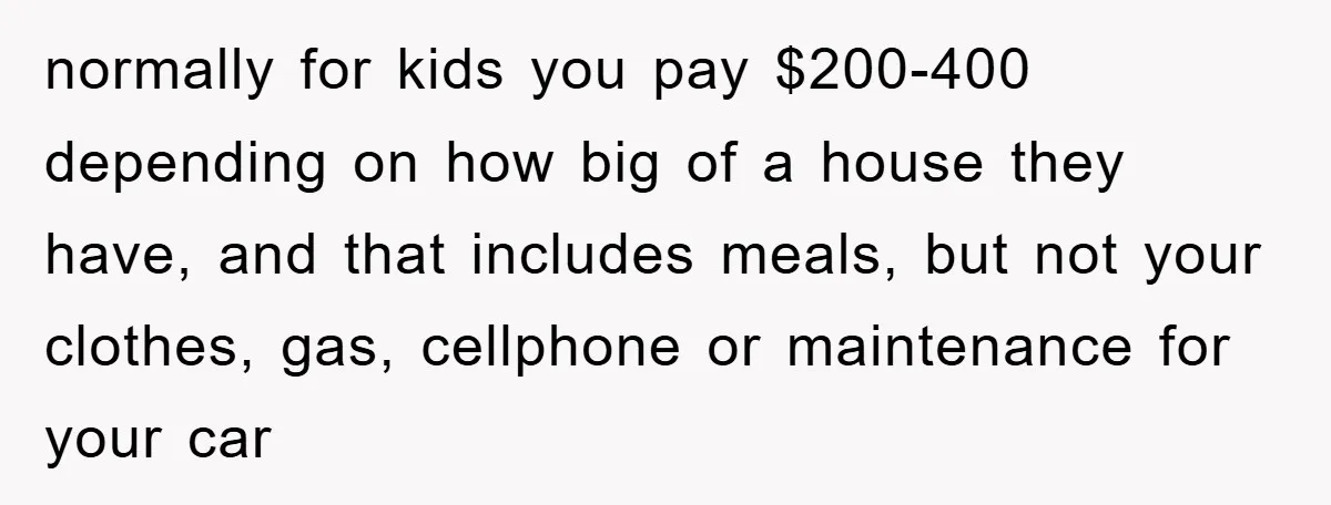 normally for kids you pay $200-400 depending on how big of a house they have, and that includes meals, but not your clothes, gas, cellphone or maintenance for your car