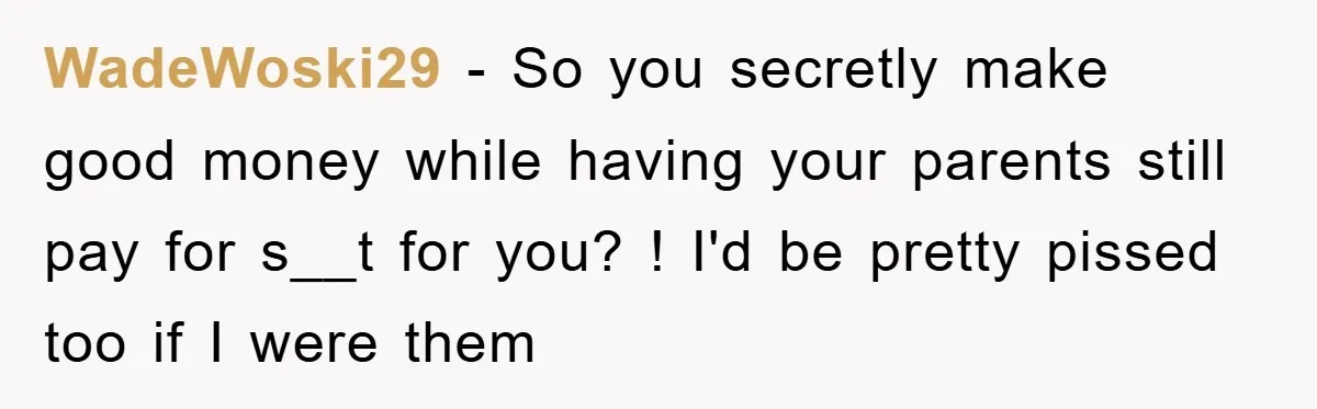 WadeWoski29 − So you secretly make good money while having your parents still pay for s__t for you? ! I'd be pretty pissed too if I were them