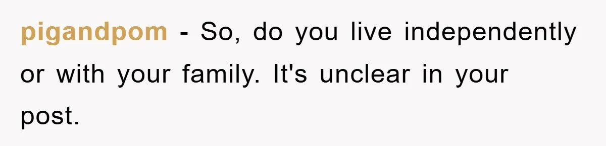 pigandpom − So, do you live independently or with your family. It's unclear in your post.