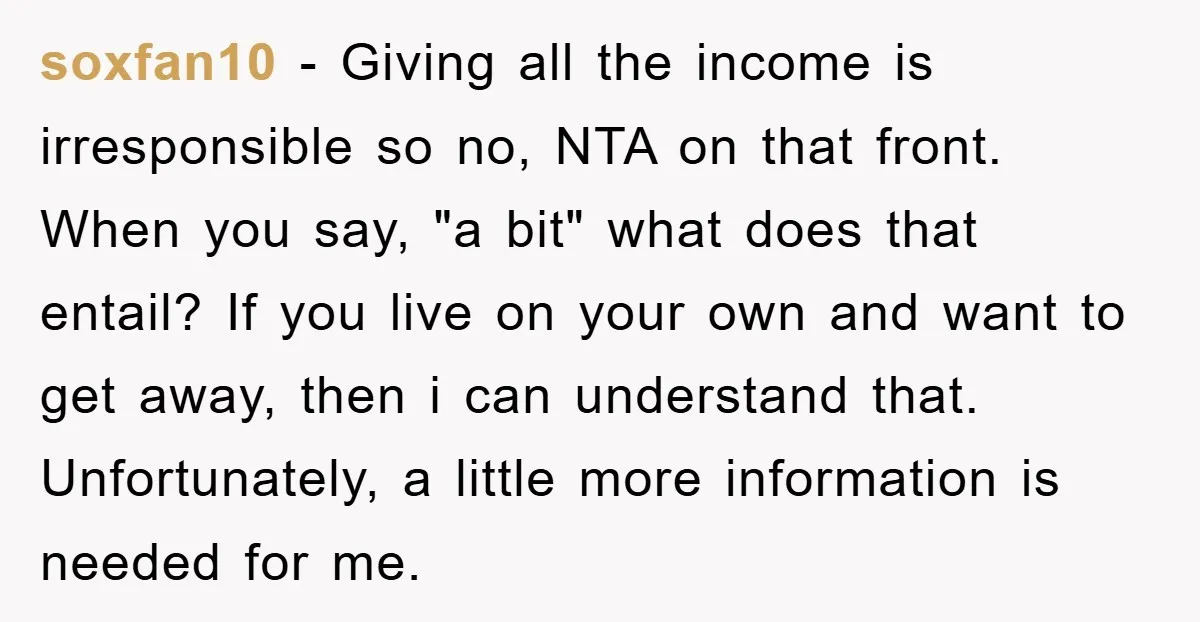 soxfan10 − Giving all the income is irresponsible so no, NTA on that front. When you say, "a bit" what does that entail? If you live on your own and...