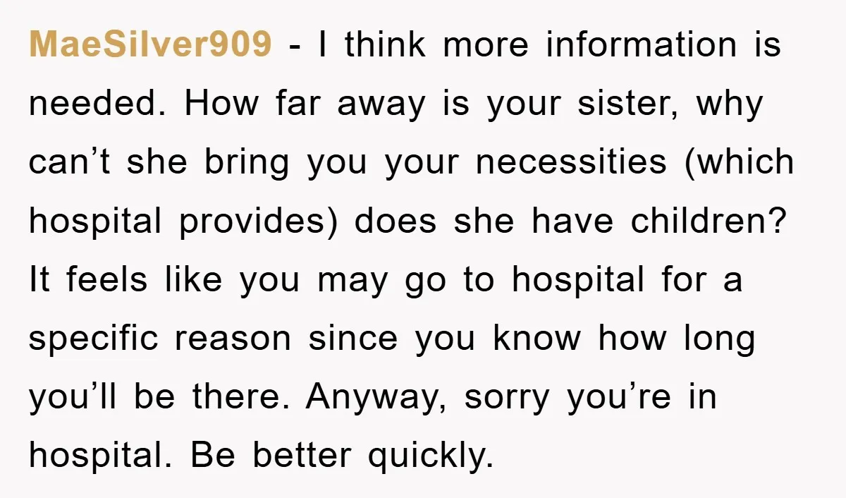 MaeSilver909 − I think more information is needed. How far away is your sister, why can’t she bring you your necessities (which hospital provides) does she have children? It feels...