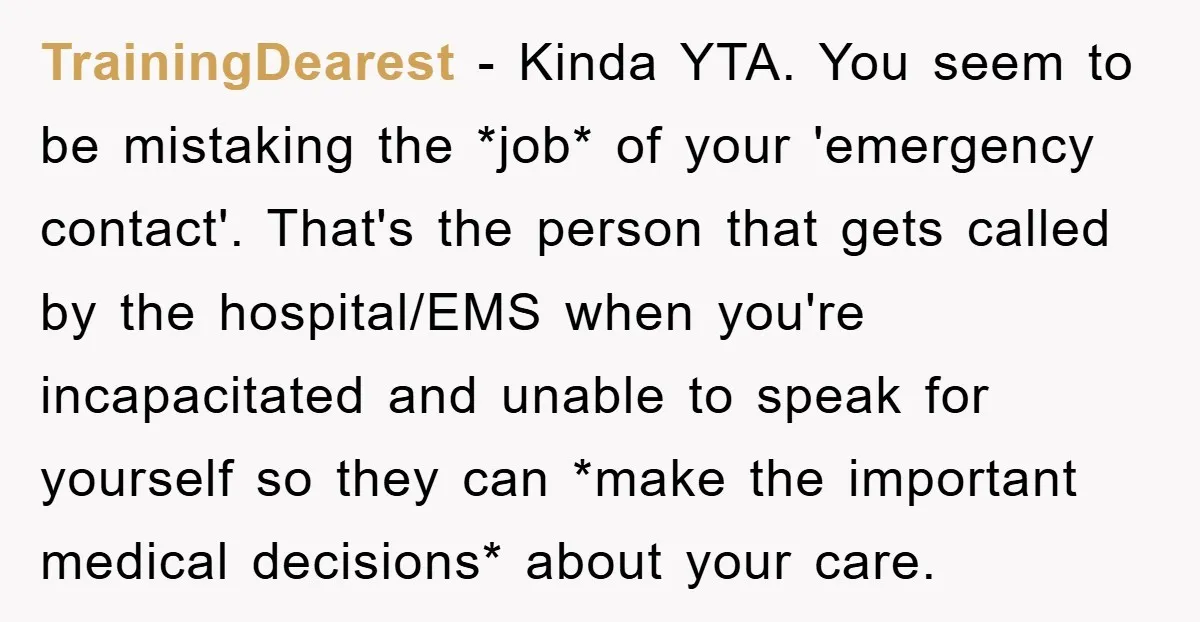 TrainingDearest − Kinda YTA. You seem to be mistaking the *job* of your 'emergency contact'. That's the person that gets called by the hospital/EMS when you're incapacitated and unable to...