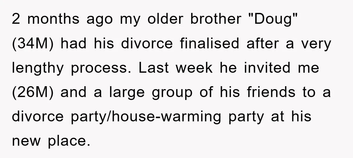 2 months ago my older brother "Doug" (34M) had his divorce finalised after a very lengthy process. Last week he invited me (26M) and a large group of his friends...